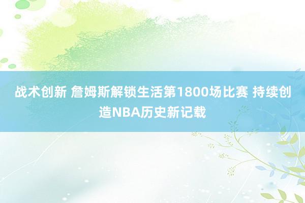 战术创新 詹姆斯解锁生活第1800场比赛 持续创造NBA历史新记载