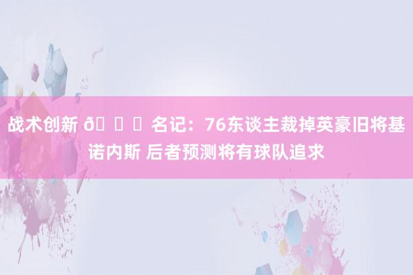 战术创新 👀名记：76东谈主裁掉英豪旧将基诺内斯 后者预测将有球队追求