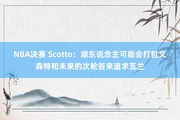 NBA决赛 Scotto：湖东说念主可能会打包文森特和未来的次轮签来追求瓦兰