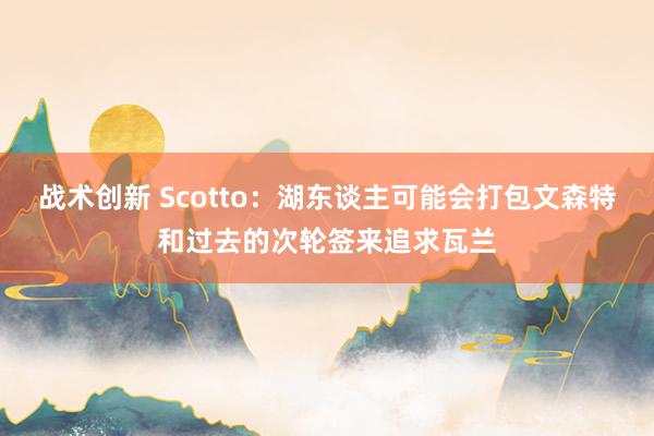 战术创新 Scotto：湖东谈主可能会打包文森特和过去的次轮签来追求瓦兰