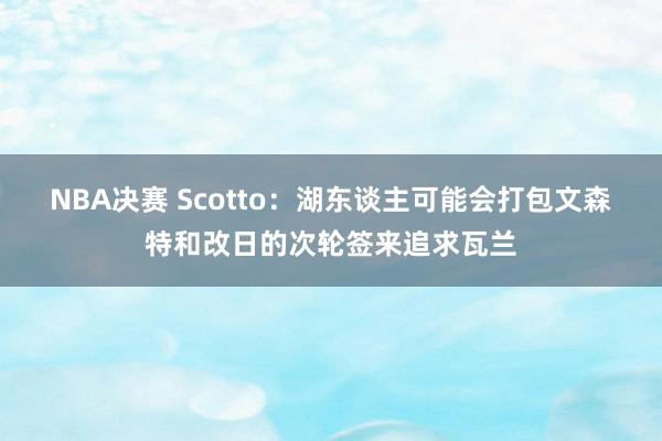 NBA决赛 Scotto：湖东谈主可能会打包文森特和改日的次轮签来追求瓦兰