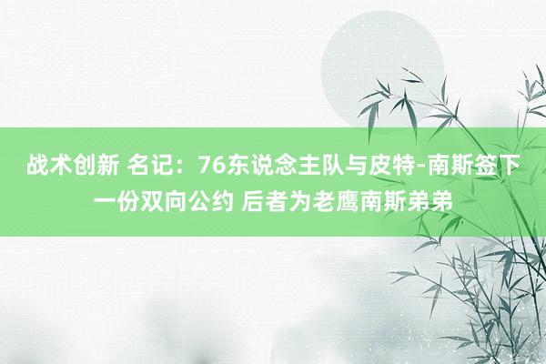 战术创新 名记：76东说念主队与皮特-南斯签下一份双向公约 后者为老鹰南斯弟弟