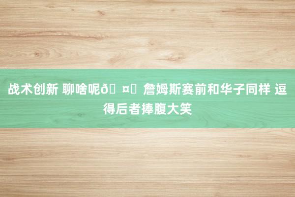 战术创新 聊啥呢🤔詹姆斯赛前和华子同样 逗得后者捧腹大笑