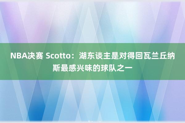 NBA决赛 Scotto：湖东谈主是对得回瓦兰丘纳斯最感兴味的球队之一