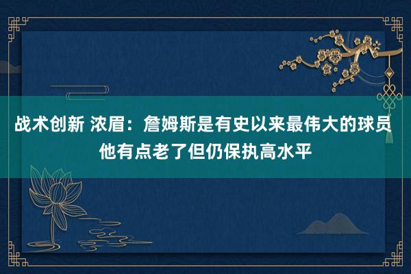 战术创新 浓眉：詹姆斯是有史以来最伟大的球员 他有点老了但仍保执高水平