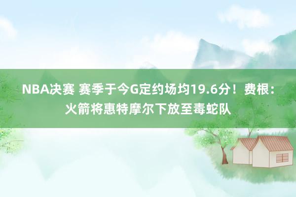 NBA决赛 赛季于今G定约场均19.6分！费根：火箭将惠特摩尔下放至毒蛇队