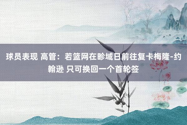 球员表现 高管：若篮网在畛域日前往复卡梅隆-约翰逊 只可换回一个首轮签