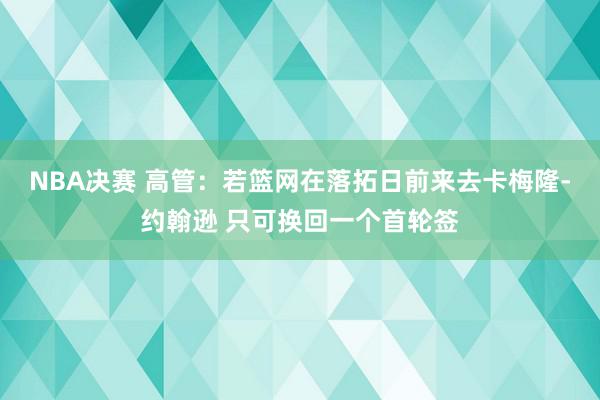 NBA决赛 高管：若篮网在落拓日前来去卡梅隆-约翰逊 只可换回一个首轮签